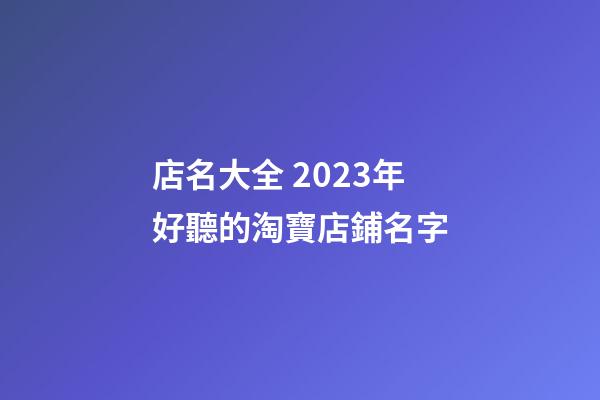 店名大全 2023年好聽的淘寶店鋪名字
